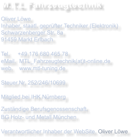 M.T.L Fahrzeugtechnik Oliver Lwe Inhaber, staatl. geprfter Techniker (Elektronik) Schwarzenberger Str. 8a 91459 Markt Erlbach  Tel.     +49 176 680 465 78 eMail.  MTL_Fahrzeugtechnik(at)t-online.de web.    www.mtl-tuning.de Steuer.Nr. 252/246/10699  Mitglied bei IHK Nrnberg Zustndige Berufsgenossenschaft.BG Holz- und Metall Mnchen Verantwortlicher Inhaber der WebSite. Oliver Lwe