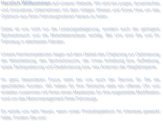 Herzlich Willkommen auf unserer Website. Wir sind ein junges, dynamisches und innovatives Unternehmen mit dem ntigen Wissen und Know How um das Optimum aus Ihren Fahrzeugmotoren heraus zu holen.  Dabei ist uns nicht nur die Leistungssteigerung, sondern auch der geringere Spritverbrauch und die Motorlebensdauer wichtig. Bei Uns sind Sie und Ihr Fahrzeug in allerbesten Hnden.  Unsere Kernkompetenzen liegen auf dem Gebiet des Chiptuning zur Optimierung der Motorleistung, des Spritverbrauchs, der Vmax Anhebung bzw. Aufhebung, sowie Tachojustierung und Deaktivierung bzw. neu Anlernen der Wegfahrsperre.  Im ganz besonderen Focus steht bei uns auch der Service fr Sie als geschtzten Kunden. Wir haben fr Ihre Wnsche stets ein offenes Ohr und erstellen zusammen mit Ihnen einen Masterplan fr Ihre angestrebte Modifikation rund um das Motormanagement Ihres Fahrzeugs.   Es wrde uns sehr freuen, wenn unser Produktspektrum Ihr Interesse geweckt htte. Fordern Sie uns!