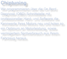 ChiptuningWir programmieren ber die On Bord Diagnose (OBD) Schnittstelle mit professioneller Hard- und Software die Kennwerte Ihres Motors neu und holen so ein Optimum an Motorleistung, sowie verringertem Spritverbrauch aus Ihrem Fahrzeug heraus.