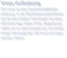 Vmax AufhebungDie Vmax ist eine Geschwindigkeitsbe- grenzung  in der Motorsteuerungssoftware die bei den meisten Fahrzeugen bei etwa  250 Km/h liegt. Diese Vmax  Begrenzung heben wir an oder komplett auf, so knnen einige Fahrzeuge fast 300 km/h und sogar darber  fahren.