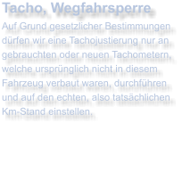 Tacho, WegfahrsperreAuf Grund gesetzlicher Bestimmungen drfen wir eine Tachojustierung nur an gebrauchten oder neuen Tachometern, welche ursprnglich nicht in diesem Fahrzeug verbaut waren, durchfhrenund auf den echten, also tatschlichenKm-Stand einstellen.