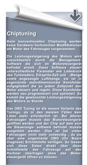 Chiptuning  Beim konventionellen Chiptuning werden keine Hardware-Technischen Modifikationen am Motor des Fahrzeuges vorgenommen.  Die Leistungssteigerung des Motors wird ausschlieslich durch die Management-Software die sich im Motorsteuergert befindet erzielt. Diese Software steuert unterschiedliche Parameter wie Ladedruck des Turboladers, Einspritz-Zeit und   -Menge sowie angesaugte Luftmenge, sie ist in sogenannte mehrdimensionale Kennfelder aufgegliedert die zu jedem Zeitpunkt den Motor steuern und regeln. Diese Kennfelder werden neu programmiert und optimiert. So kommt die gewnschte Leistungssteigerung des Motors zu Stande.  Das OBD Tuning ist die neuere Variante des Tunings, da in den meisten Fllen kein Lten mehr erforderlich ist. Bei lteren Fahrzeugen musste das Motorsteuergert geffnet werden und der Chip auf dem sich die Steuerungs- software befindet musste ausgeltet werden. Dies ist bei vielen Fahrzeugen nicht mehr notwendig , da sie ber eine sogennante OBD (On Board Diagnose) Schnittstelle verfgen. So lassen sich diese Daten direkt ber diese Schnittstelle des Fahrzeugs auf den Rechner bertragen ohne das Motor- steuergert ffnen zu mssen.