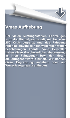 Vmax Aufhebung   Bei vielen leistungsstarken Fahrzeugen wird die Hchstgeschwindigkeit bei etwa 250 Km/h begrenzt und das Fahrzeug regelt ab obwohl es noch wesentlich weiter beschleunigen knnte. Viele Hersteller haben diese Geschwindigkeitsbegrenzung in ihren Fahrzeugen bzw. der Motor- steuerungssoftware aktiviert. Wir knnen diese Begrenzung anheben oder auf Wunsch sogar ganz aufheben.