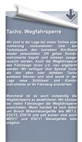 Tacho, Wegfahrsperre   Wir sind in der Lage bei vielen Tachos eine Justierung vorzunehmen bzw. bei  Tachotausch den korrekten Km-Stand wieder einzustellen. Oft gehen Kombi- instrumente kaputt und mssen ausge- tauscht werden. Auch die Wegfahrsperre des Fahrzeugs muss u.U. neu angelernt werden. Wir verfgen ber Spezial Tools die den alten oder defekten Tacho auslesen knnen und sind somit in der Lage neue Schlssel und Kombi- instrumente an ihr Fahrzeug anzulernen.   Manchmal ist es auch notwendig die Wegfahrsperre zu deaktivieren. Wir knnen bei vielen Fahrzeugen die Wegfahrsperre ausschalten. Meist handelt es sich dabei um Bosch Motorsteuergerte wie ME7.5, EDC15, EDC16 und seit kurzen sind auch MED17 und EDC17 Steuergerte teils mglich.